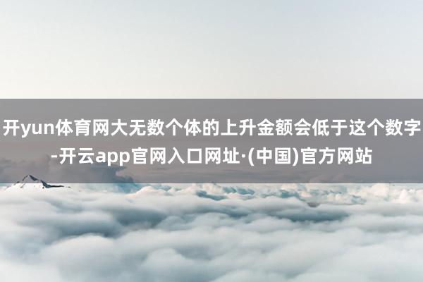 开yun体育网大无数个体的上升金额会低于这个数字-开云app官网入口网址·(中国)官方网站