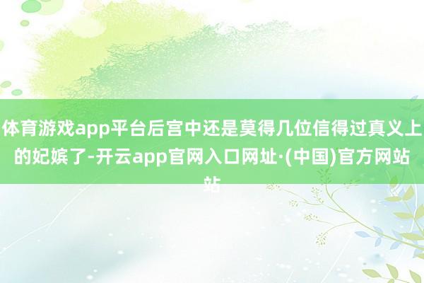 体育游戏app平台后宫中还是莫得几位信得过真义上的妃嫔了-开云app官网入口网址·(中国)官方网站