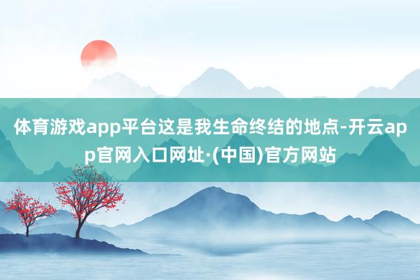 体育游戏app平台这是我生命终结的地点-开云app官网入口网址·(中国)官方网站