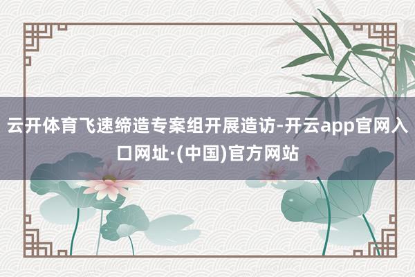 云开体育飞速缔造专案组开展造访-开云app官网入口网址·(中国)官方网站