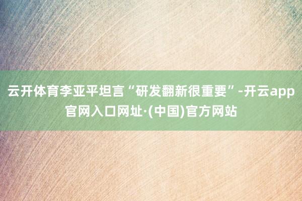 云开体育李亚平坦言“研发翻新很重要”-开云app官网入口网址·(中国)官方网站