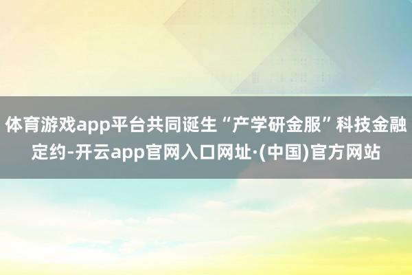 体育游戏app平台共同诞生“产学研金服”科技金融定约-开云app官网入口网址·(中国)官方网站