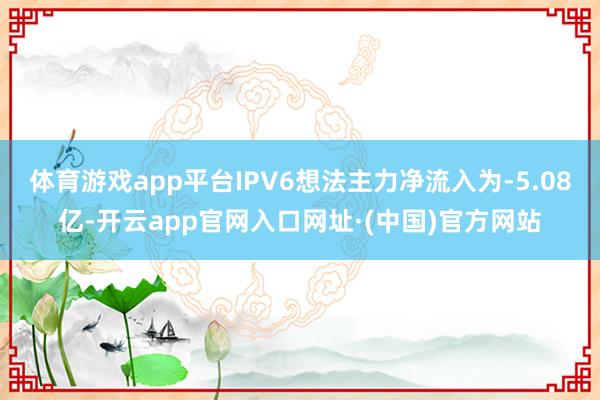 体育游戏app平台IPV6想法主力净流入为-5.08亿-开云app官网入口网址·(中国)官方网站