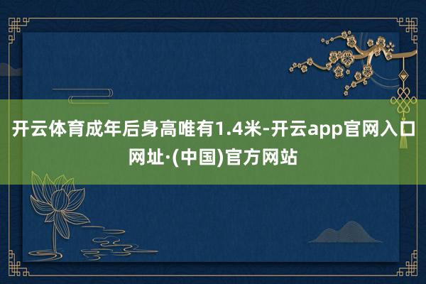 开云体育成年后身高唯有1.4米-开云app官网入口网址·(中国)官方网站