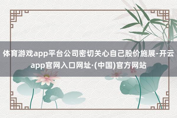 体育游戏app平台公司密切关心自己股价施展-开云app官网入口网址·(中国)官方网站