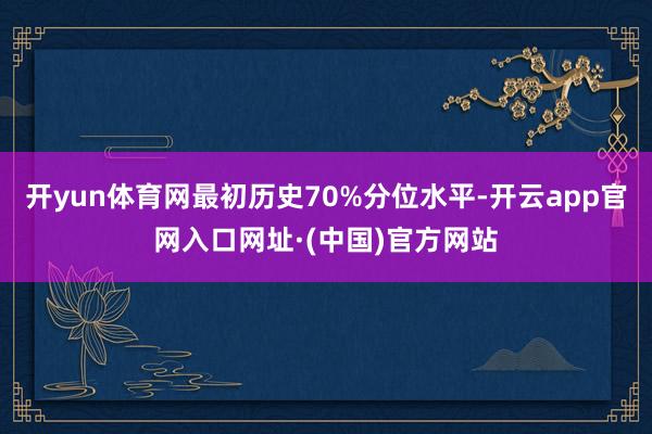 开yun体育网最初历史70%分位水平-开云app官网入口网址·(中国)官方网站