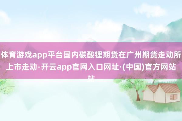 体育游戏app平台国内碳酸锂期货在广州期货走动所上市走动-开云app官网入口网址·(中国)官方网站