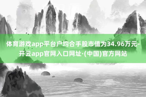 体育游戏app平台户均合手股市值为34.96万元-开云app官网入口网址·(中国)官方网站