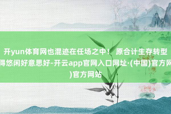 开yun体育网也混迹在任场之中！ 原合计生存转型变得悠闲好意思好-开云app官网入口网址·(中国)官方网站