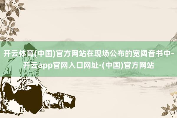 开云体育(中国)官方网站在现场公布的宽阔音书中-开云app官网入口网址·(中国)官方网站