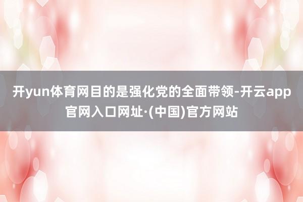 开yun体育网目的是强化党的全面带领-开云app官网入口网址·(中国)官方网站