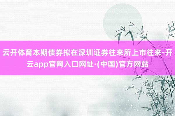 云开体育本期债券拟在深圳证券往来所上市往来-开云app官网入口网址·(中国)官方网站