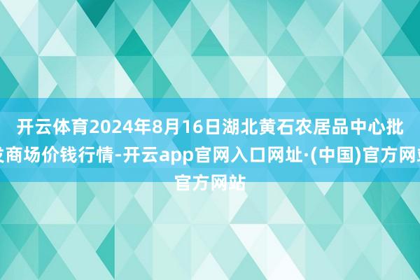 开云体育2024年8月16日湖北黄石农居品中心批发商场价钱行情-开云app官网入口网址·(中国)官方网站