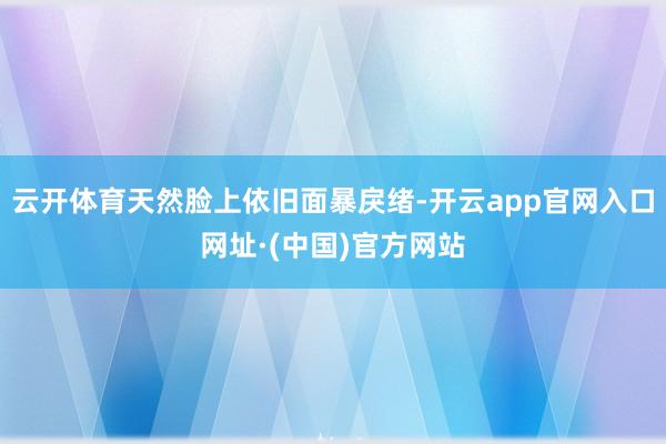 云开体育天然脸上依旧面暴戾绪-开云app官网入口网址·(中国)官方网站