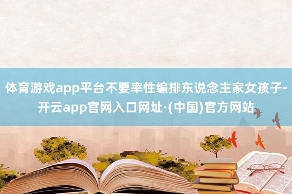 体育游戏app平台不要率性编排东说念主家女孩子-开云app官网入口网址·(中国)官方网站