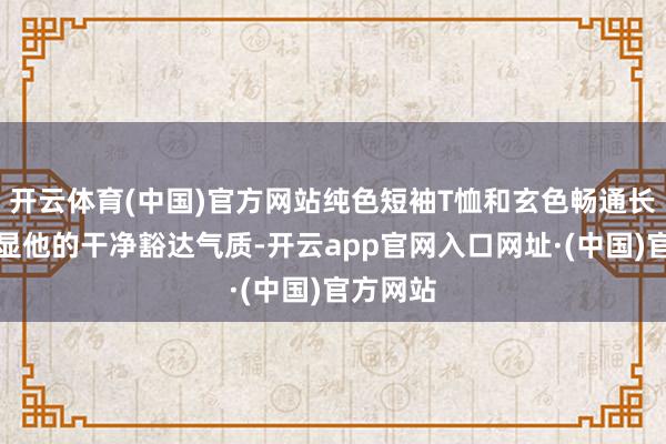 开云体育(中国)官方网站纯色短袖T恤和玄色畅通长裤更凸显他的干净豁达气质-开云app官网入口网址·(中国)官方网站