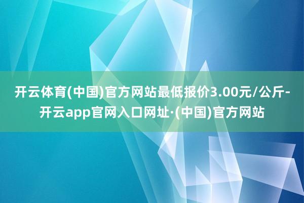 开云体育(中国)官方网站最低报价3.00元/公斤-开云app官网入口网址·(中国)官方网站