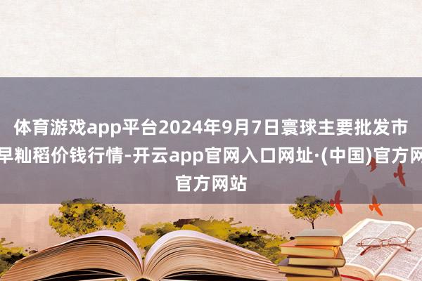 体育游戏app平台2024年9月7日寰球主要批发市集早籼稻价钱行情-开云app官网入口网址·(中国)官方网站