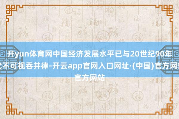 开yun体育网中国经济发展水平已与20世纪90年代不可视吞并律-开云app官网入口网址·(中国)官方网站