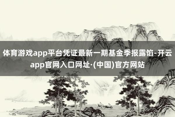 体育游戏app平台凭证最新一期基金季报露馅-开云app官网入口网址·(中国)官方网站