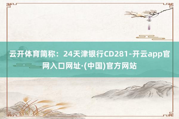 云开体育简称：24天津银行CD281-开云app官网入口网址·(中国)官方网站