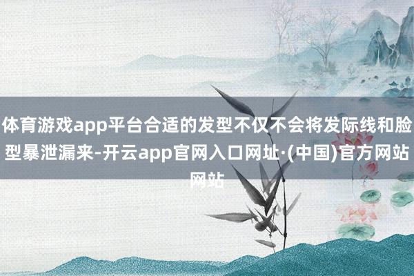 体育游戏app平台合适的发型不仅不会将发际线和脸型暴泄漏来-开云app官网入口网址·(中国)官方网站