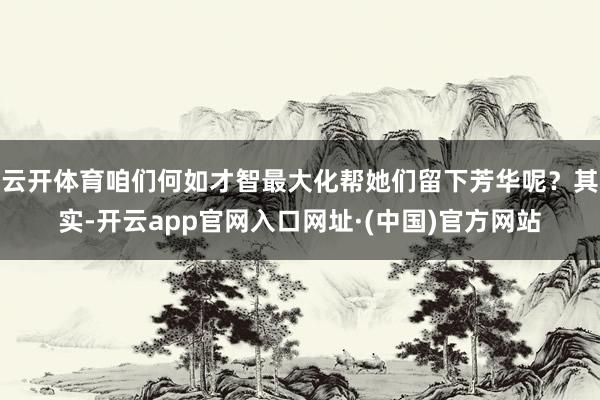 云开体育咱们何如才智最大化帮她们留下芳华呢？其实-开云app官网入口网址·(中国)官方网站