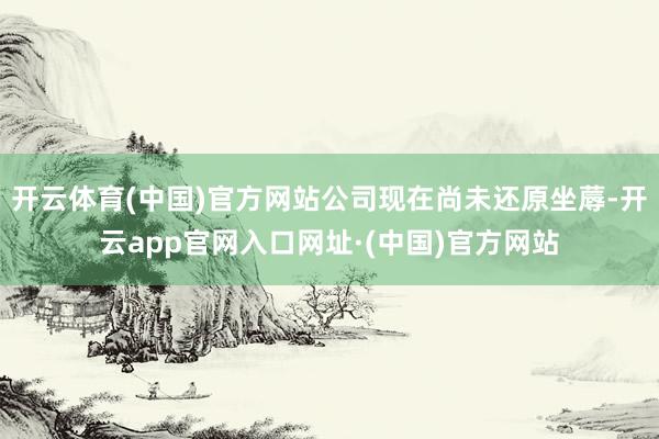 开云体育(中国)官方网站公司现在尚未还原坐蓐-开云app官网入口网址·(中国)官方网站