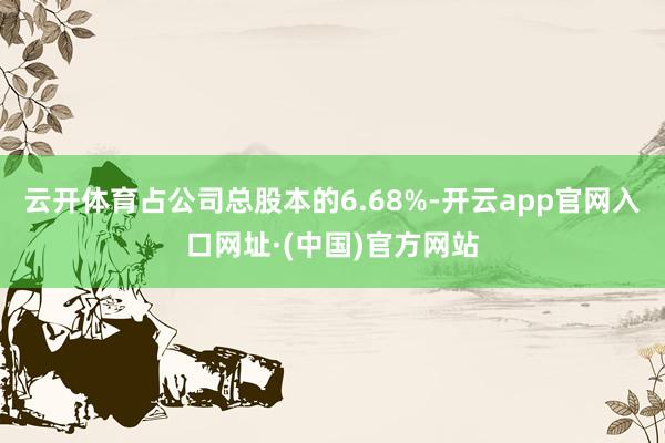 云开体育占公司总股本的6.68%-开云app官网入口网址·(中国)官方网站