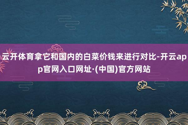 云开体育拿它和国内的白菜价钱来进行对比-开云app官网入口网址·(中国)官方网站