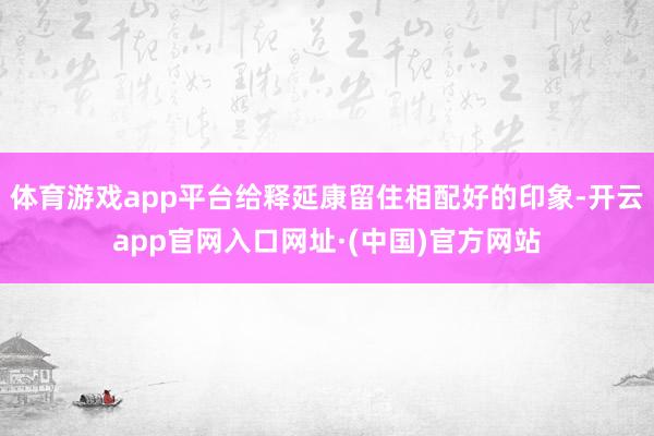 体育游戏app平台给释延康留住相配好的印象-开云app官网入口网址·(中国)官方网站