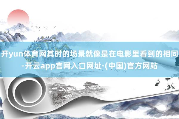 开yun体育网其时的场景就像是在电影里看到的相同-开云app官网入口网址·(中国)官方网站