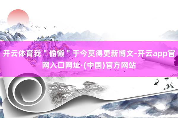 开云体育我＂偷懒＂于今莫得更新博文-开云app官网入口网址·(中国)官方网站