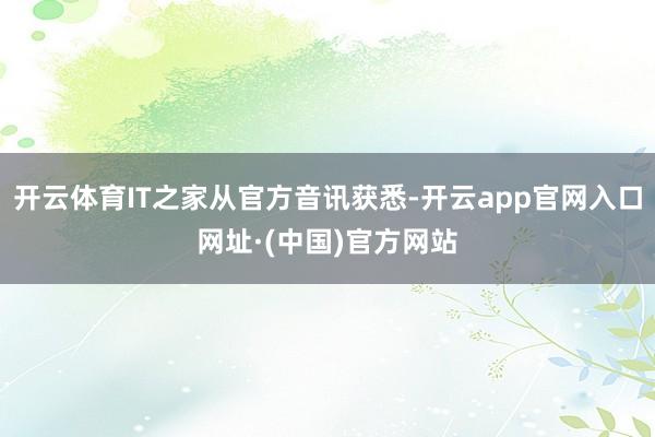 开云体育IT之家从官方音讯获悉-开云app官网入口网址·(中国)官方网站