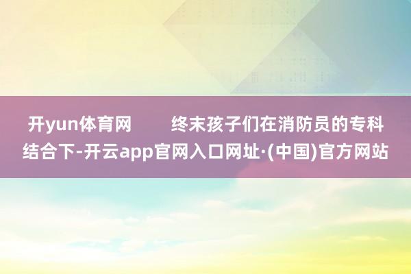 开yun体育网        终末孩子们在消防员的专科结合下-开云app官网入口网址·(中国)官方网站