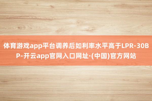 体育游戏app平台调养后如利率水平高于LPR-30BP-开云app官网入口网址·(中国)官方网站