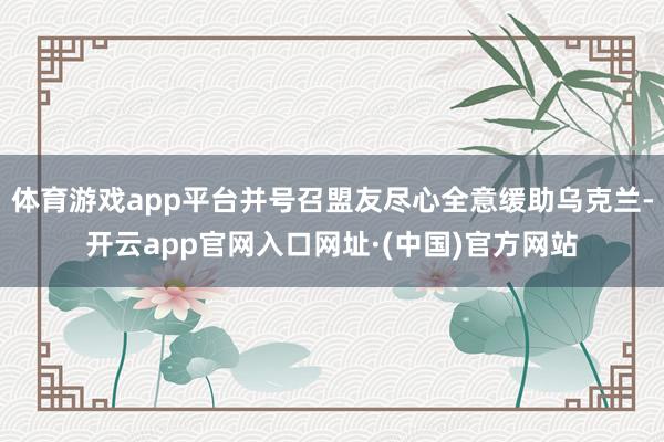 体育游戏app平台并号召盟友尽心全意缓助乌克兰-开云app官网入口网址·(中国)官方网站