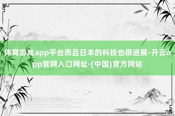 体育游戏app平台而且日本的科技也很进展-开云app官网入口网址·(中国)官方网站