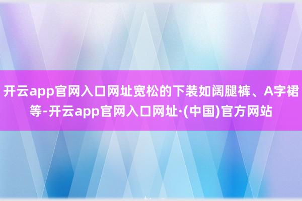 开云app官网入口网址宽松的下装如阔腿裤、A字裙等-开云app官网入口网址·(中国)官方网站