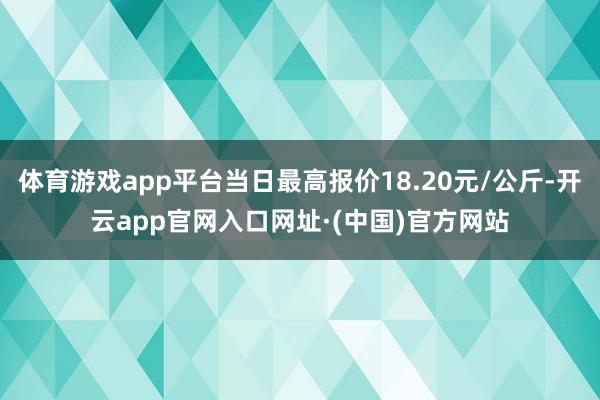 体育游戏app平台当日最高报价18.20元/公斤-开云app官网入口网址·(中国)官方网站