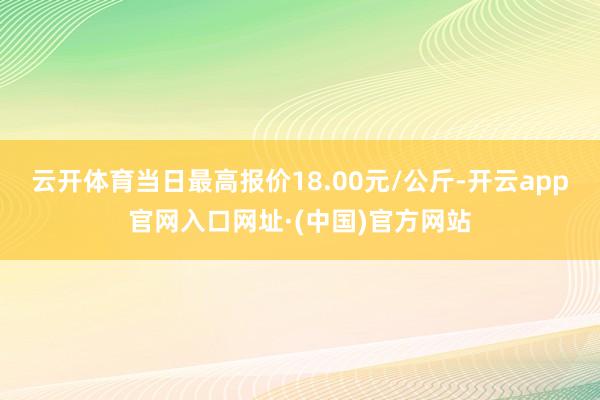 云开体育当日最高报价18.00元/公斤-开云app官网入口网址·(中国)官方网站