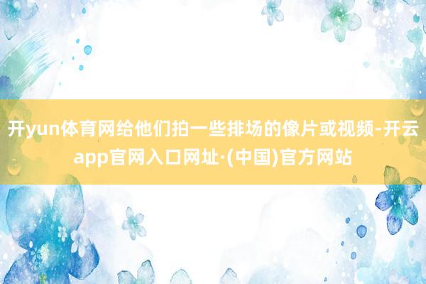 开yun体育网给他们拍一些排场的像片或视频-开云app官网入口网址·(中国)官方网站