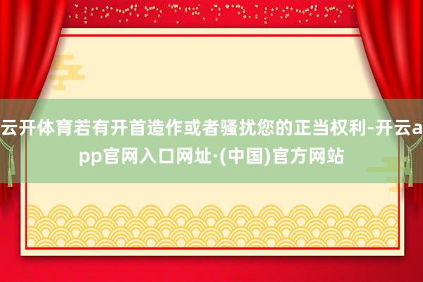 云开体育若有开首造作或者骚扰您的正当权利-开云app官网入口网址·(中国)官方网站