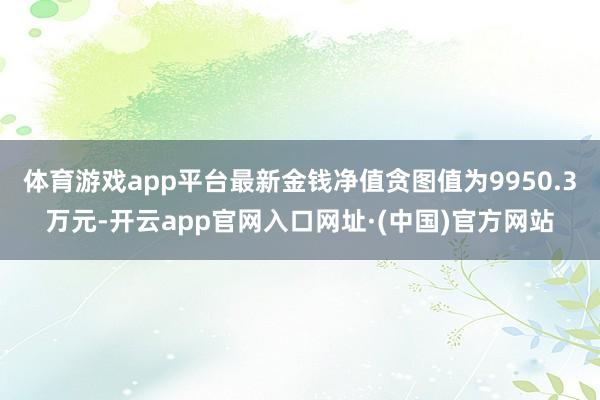 体育游戏app平台最新金钱净值贪图值为9950.3万元-开云app官网入口网址·(中国)官方网站