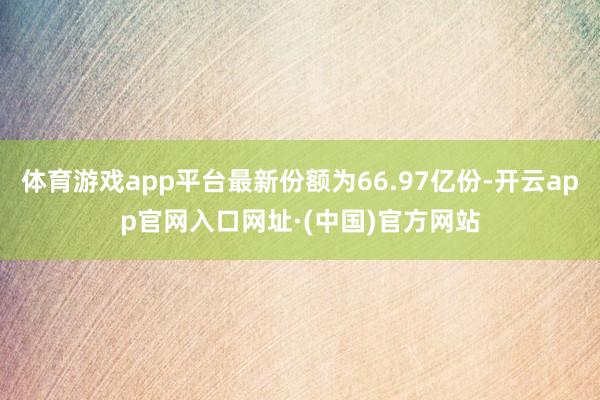 体育游戏app平台最新份额为66.97亿份-开云app官网入口网址·(中国)官方网站