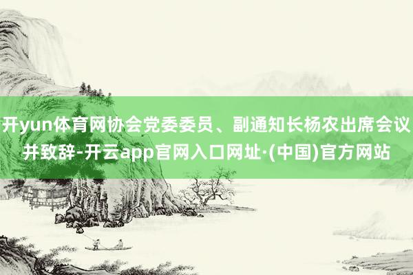 开yun体育网协会党委委员、副通知长杨农出席会议并致辞-开云app官网入口网址·(中国)官方网站