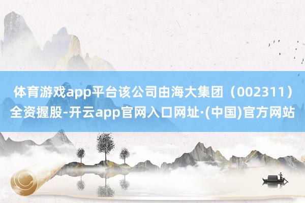 体育游戏app平台该公司由海大集团（002311）全资握股-开云app官网入口网址·(中国)官方网站