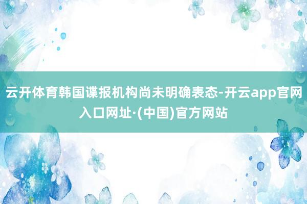 云开体育韩国谍报机构尚未明确表态-开云app官网入口网址·(中国)官方网站