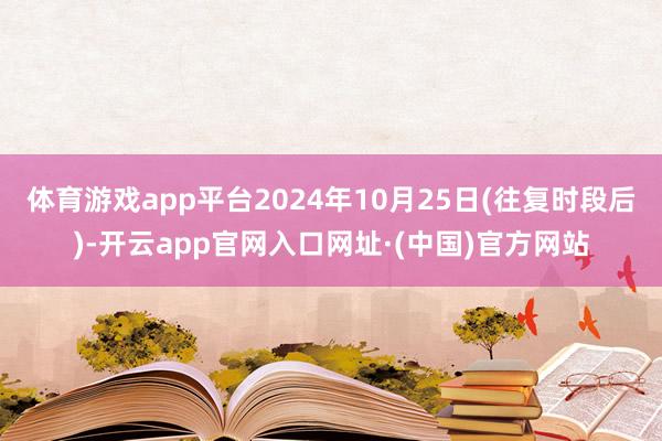 体育游戏app平台2024年10月25日(往复时段后)-开云app官网入口网址·(中国)官方网站