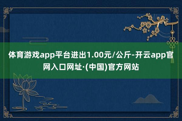 体育游戏app平台进出1.00元/公斤-开云app官网入口网址·(中国)官方网站